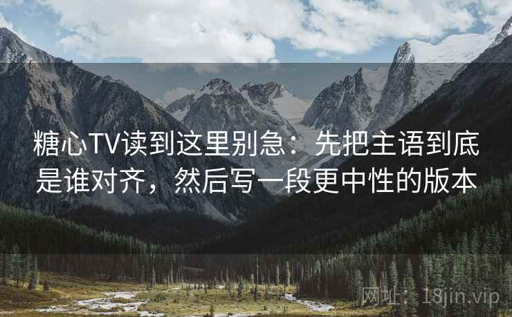 糖心TV读到这里别急：先把主语到底是谁对齐，然后写一段更中性的版本