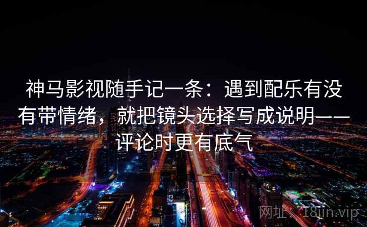 神马影视随手记一条：遇到配乐有没有带情绪，就把镜头选择写成说明——评论时更有底气