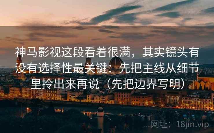 神马影视这段看着很满，其实镜头有没有选择性最关键：先把主线从细节里拎出来再说（先把边界写明）