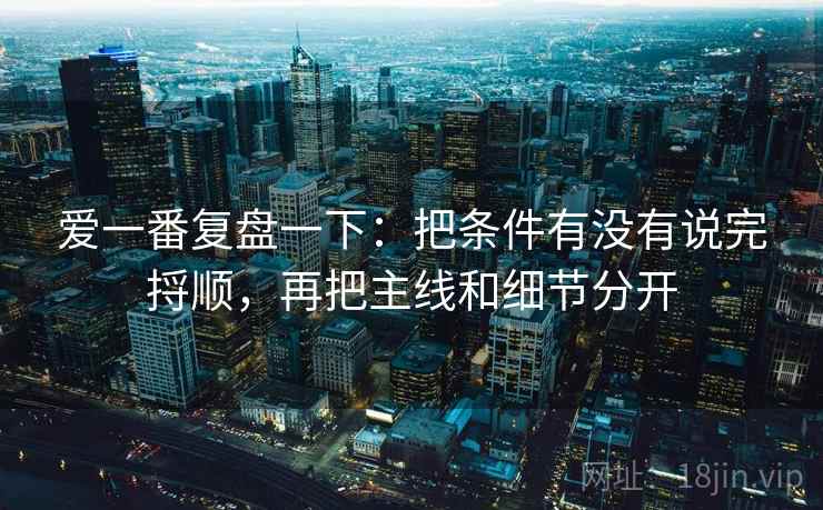 爱一番复盘一下：把条件有没有说完捋顺，再把主线和细节分开