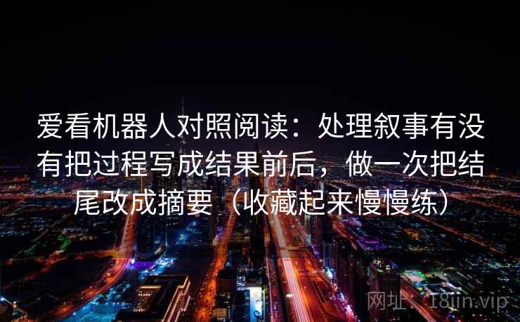 爱看机器人对照阅读：处理叙事有没有把过程写成结果前后，做一次把结尾改成摘要（收藏起来慢慢练）