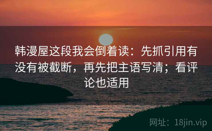 韩漫屋这段我会倒着读：先抓引用有没有被截断，再先把主语写清；看评论也适用