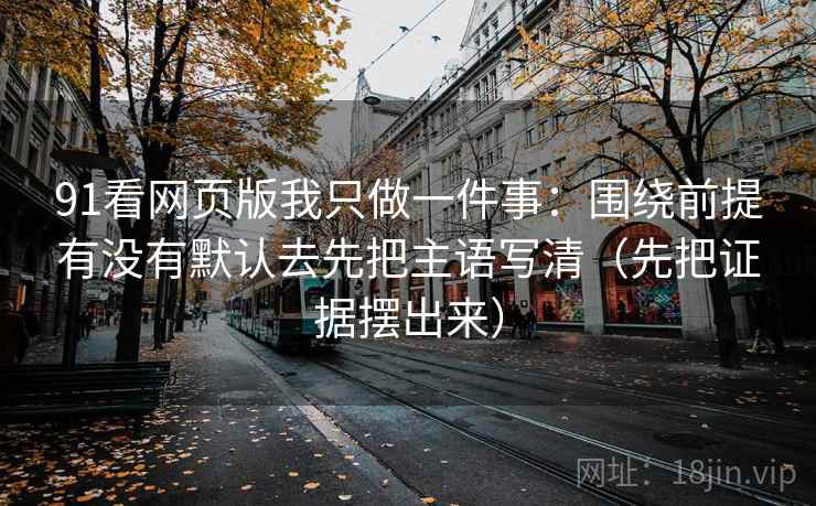 91看网页版我只做一件事：围绕前提有没有默认去先把主语写清（先把证据摆出来）