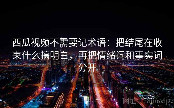 西瓜视频不需要记术语：把结尾在收束什么搞明白，再把情绪词和事实词分开
